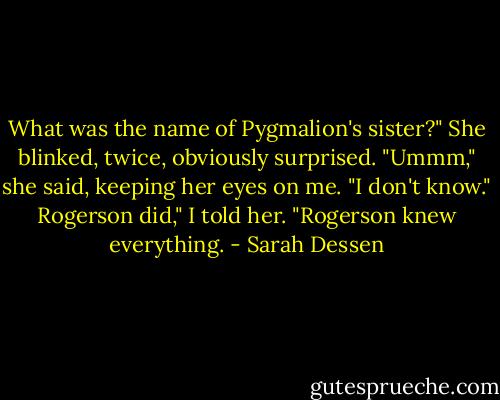 What was the name of Pygmalion's sister?"<br />She blinked, twice, obviously surprised. "Ummm," she said, keeping her eyes on me. "I don't know."<br />Rogerson did," I told her. "Rogerson knew everything. - Sarah Dessen