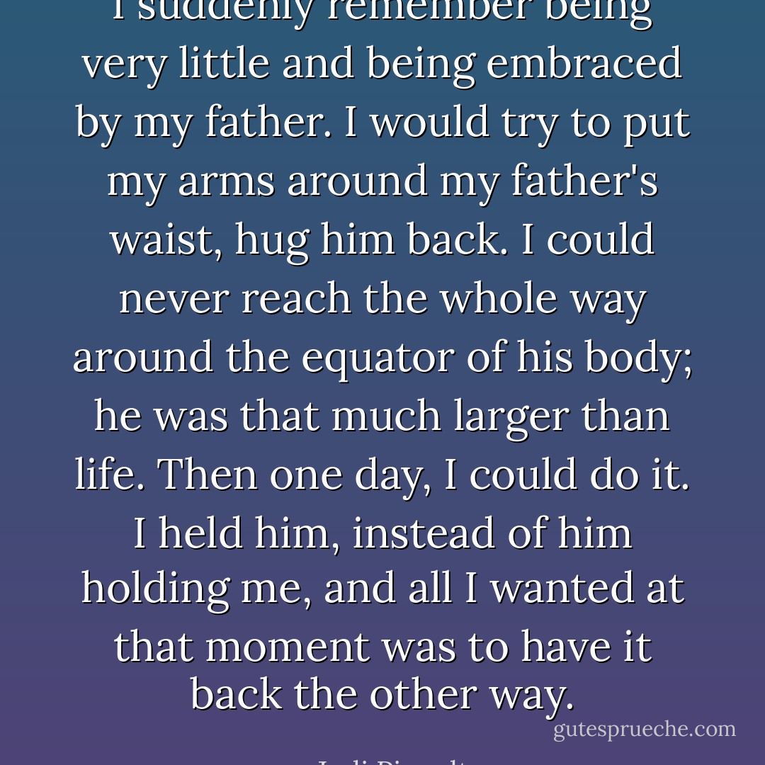 I suddenly remember being very little and being embraced by my father. I would try to put my arms around my father's waist, hug him back. I could never reach the whole way around the equator of his body; he was that much larger than life. Then one day, I could do it. I held him, instead of him holding me, and all I wanted at that moment was to have it back the other way. - Jodi Picoult