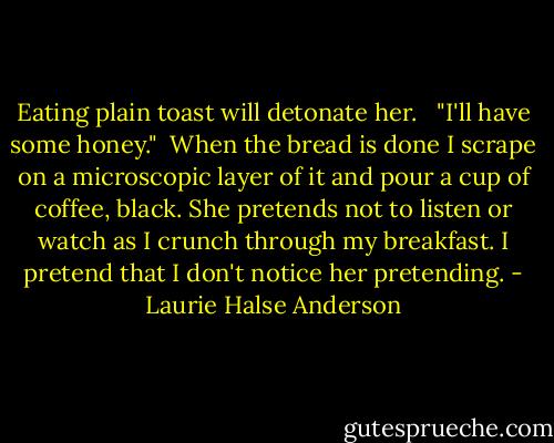 Eating plain toast will detonate her. <br /><br />"I'll have some honey."<br /><br />When the bread is done I scrape on a microscopic layer of it and pour a cup of coffee, black. She pretends not to listen or watch as I crunch through my breakfast. I pretend that I don't notice her pretending. - Laurie Halse Anderson