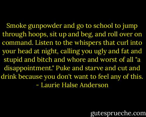 Smoke gunpowder and go to school to jump through hoops, sit up and beg, and roll over on command. Listen to the whispers that curl into your head at night, calling you ugly and fat and stupid and bitch and whore and worst of all "a disappointment." Puke and starve and cut and drink because you don't want to feel any of this. - Laurie Halse Anderson