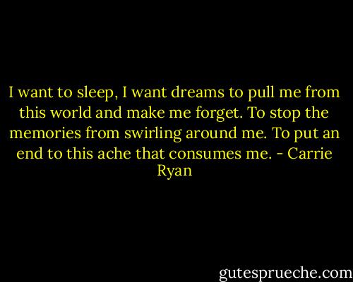 I want to sleep, I want dreams to pull me from this world and make me forget. To stop the memories from swirling around me. To put an end to this ache that consumes me. - Carrie Ryan