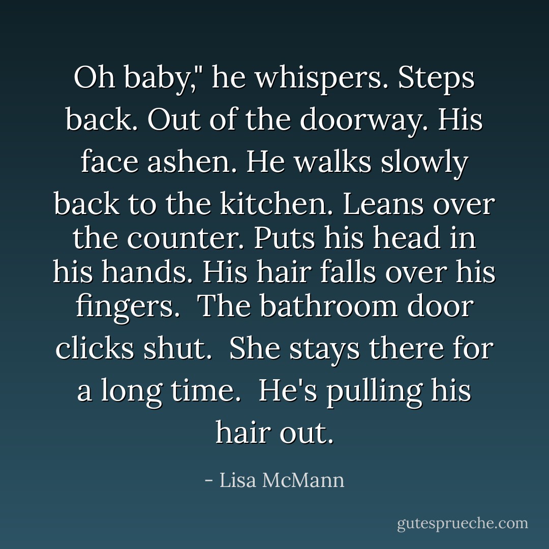 Oh baby," he whispers. Steps back. Out of the doorway. His face ashen. He walks slowly back to the kitchen. Leans over the counter. Puts his head in his hands. His hair falls over his fingers.<br /><br />The bathroom door clicks shut.<br /><br />She stays there for a long time.<br /><br />He's pulling his hair out. - Lisa McMann