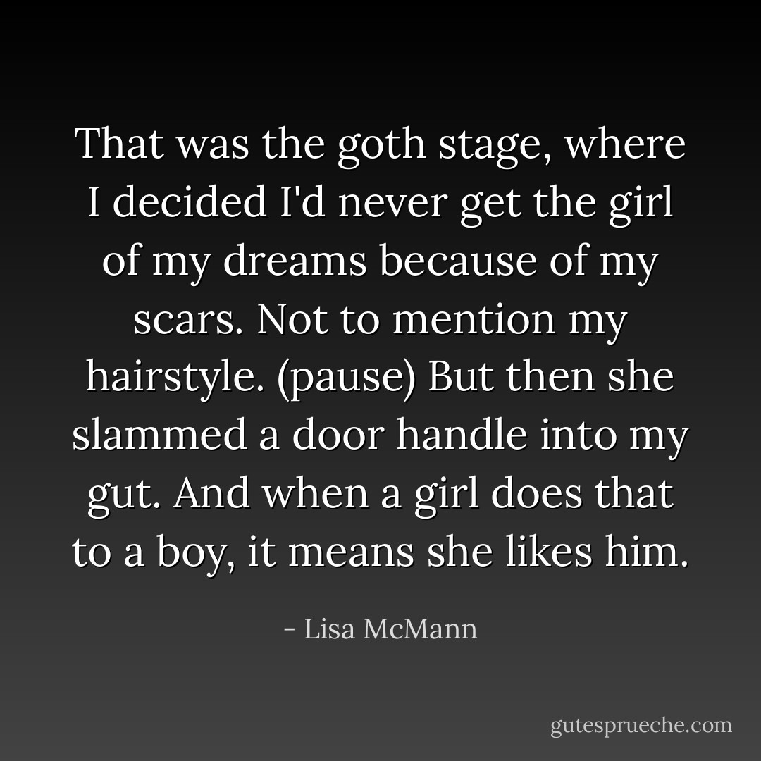 That was the goth stage, where I decided I'd never get the girl of my dreams because of my scars. Not to mention my hairstyle. (pause) But then she slammed a door handle into my gut. And when a girl does that to a boy, it means she likes him. - Lisa McMann