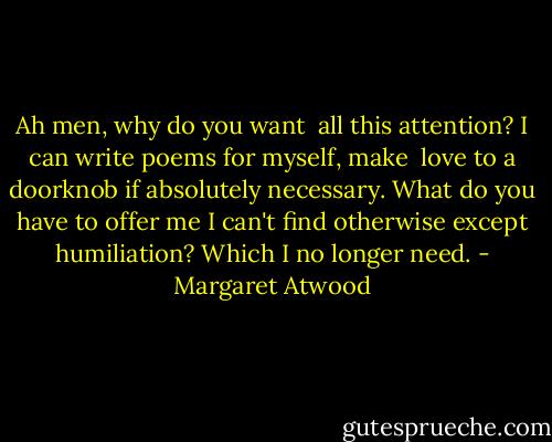 Ah men,<br />why do you want <br />all this attention?<br />I can write poems for myself, make <br />love to a doorknob if absolutely<br />necessary. What do you have to offer me<br />I can't find otherwise<br />except humiliation? Which I no longer<br />need. - Margaret Atwood