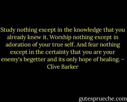Study nothing except in the knowledge that you already knew it. Worship nothing except in adoration of your true self. And fear nothing except in the certainty that you are your enemy's begetter and its only hope of healing. - Clive Barker