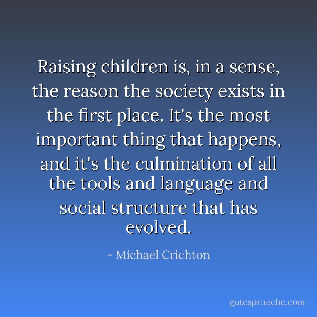 Raising children is, in a sense, the reason the society exists in the first place. It's the most important thing that happens, and it's the culmination of all the tools and language and social structure that has evolved. - Michael Crichton