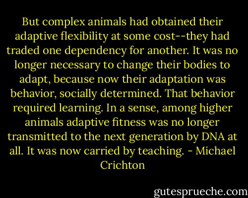 But complex animals had obtained their adaptive flexibility at some cost--they had traded one dependency for another. It was no longer necessary to change their bodies to adapt, because now their adaptation was behavior, socially determined. That behavior required learning. In a sense, among higher animals adaptive fitness was no longer transmitted to the next generation by DNA at all. It was now carried by teaching. - Michael Crichton
