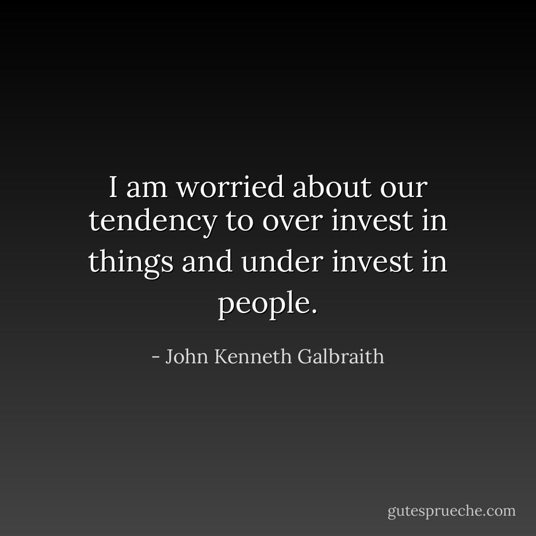 I am worried about our tendency to over invest in things and under invest in people. - John Kenneth Galbraith