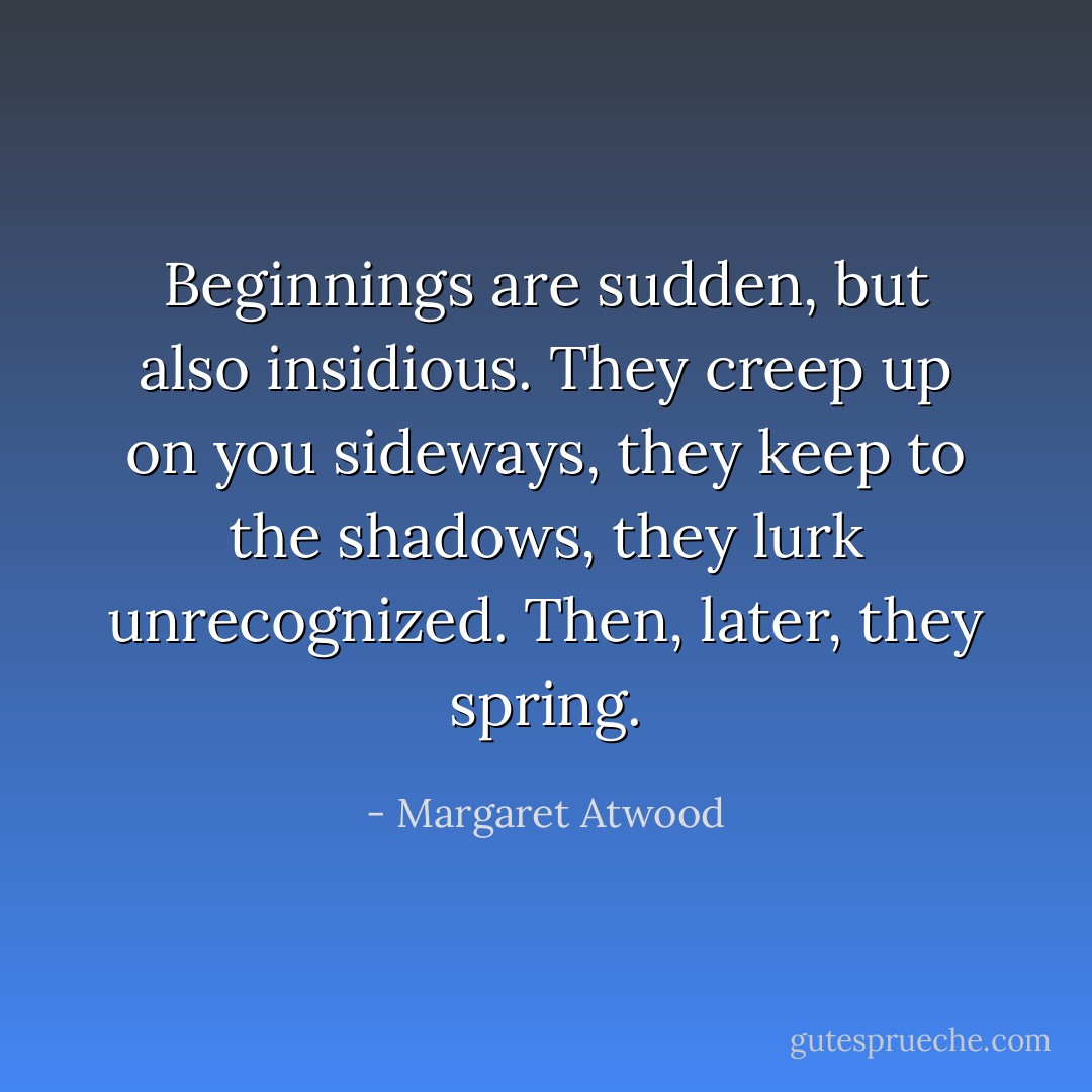 Beginnings are sudden, but also insidious. They creep up on you sideways, they keep to the shadows, they lurk unrecognized. Then, later, they spring. - Margaret Atwood