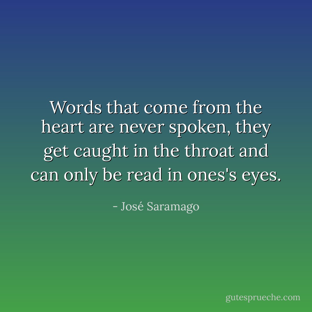 Words that come from the heart are never spoken, they get caught in the throat and can only be read in ones's eyes. - José Saramago