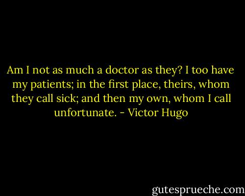 Am I not as much a doctor as they? I too have my patients; in the first place, theirs, whom they call sick; and then my own, whom I call unfortunate. - Victor Hugo
