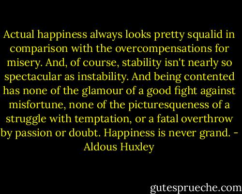 Actual happiness always looks pretty squalid in comparison with the overcompensations for misery. And, of course, stability isn't nearly so spectacular as instability. And being contented has none of the glamour of a good fight against misfortune, none of the picturesqueness of a struggle with temptation, or a fatal overthrow by passion or doubt. Happiness is never grand. - Aldous Huxley