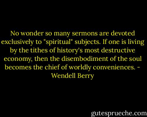 No wonder so many sermons are devoted exclusively to "spiritual" subjects. If one is living by the tithes of history's most destructive economy, then the disembodiment of the soul becomes the chief of worldly conveniences. - Wendell Berry