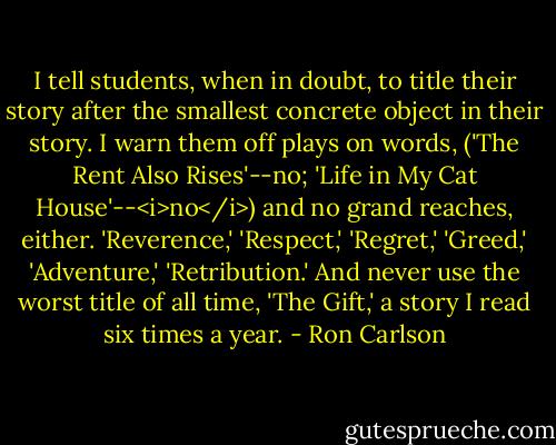 I tell students, when in doubt, to title their story after the smallest concrete object in their story. I warn them off plays on words, ('The Rent Also Rises'--no; 'Life in My Cat House'--<i>no</i>) and no grand reaches, either. 'Reverence,' 'Respect,' 'Regret,' 'Greed,' 'Adventure,' 'Retribution.' And never use the worst title of all time, 'The Gift,' a story I read six times a year. - Ron Carlson