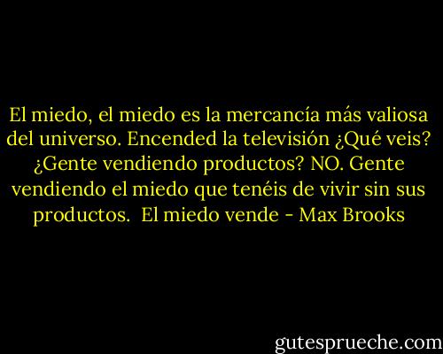 El miedo, el miedo es la mercancía más valiosa del universo. Encended la televisión ¿Qué veis? ¿Gente vendiendo productos? NO. Gente vendiendo el miedo que tenéis de vivir sin sus productos.<br /><br />El miedo vende - Max Brooks