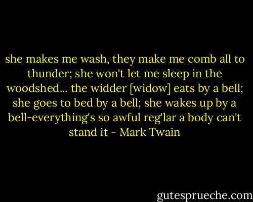 she makes me wash, they make me comb all to thunder; she won't let me sleep in the woodshed... the widder [widow] eats by a bell; she goes to bed by a bell; she wakes up by a bell-everything's so awful reg'lar a body can't stand it - Mark Twain