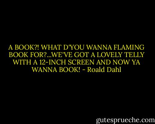 A BOOK?! WHAT D'YOU WANNA FLAMING BOOK FOR?...WE'VE GOT A LOVELY TELLY WITH A 12-INCH SCREEN AND NOW YA WANNA BOOK! - Roald Dahl
