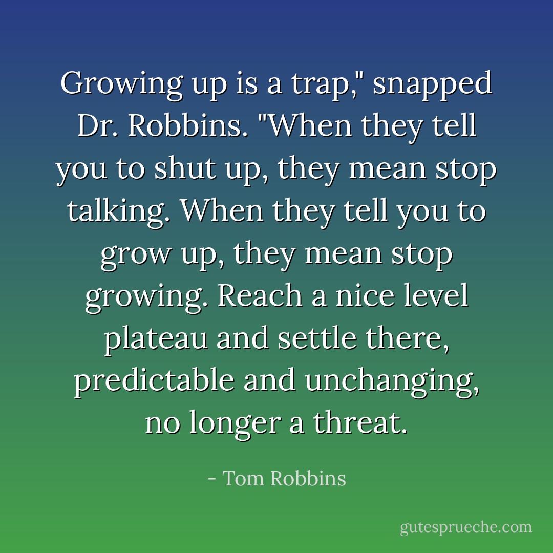 Growing up is a trap," snapped Dr. Robbins. "When they tell you to shut up, they mean stop talking. When they tell you to grow up, they mean stop growing. Reach a nice level plateau and settle there, predictable and unchanging, no longer a threat. - Tom Robbins