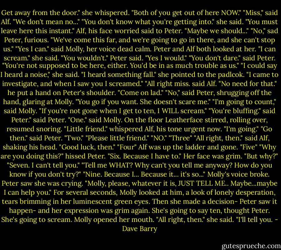 Get away from the door." she whispered. "Both of you get out of here NOW." "Miss," said Alf. "We don't mean no..." "You don't know what you're getting into." she said. "You must leave here this instant." Alf, his face worried said to Peter. "Maybe we should..." "No," sad Peter, furious. "We've come this far, and we're going to go in there, and she can't stop us." "Yes I can." said Molly, her voice dead calm. Peter and Alf both looked at her. "I can scream." she said. "You wouldn't." Peter said. "Yes I would." "You don't dare." said Peter. "You're not supposed to be here, either. You'd be in as much trouble as us." "I could say I heard a noise," she said. "I heard something fall." she pointed to the padlcok. "I came to investigate, and when I saw you I screamed." "All right miss. said Alf. "No need for that." he put a hand on Peter's shoulder. "Come on lad." "No," said Peter, shrugging off the hand, glaring at Molly. "You go if you want. She doesn't scare me." "I'm going to count," said Molly. "If you're not gone when I get to ten, I WILL scream." "You're bluffing." said Peter." said Peter. "One." said Molly. On the floor Leatherface stirred, rolling over, resumed snoring. "Little friend." whispered Alf, his tone urgent now. "I'm going." "Go then." said Peter. "Two." "Please little friend." "NO." "Three" "All right, then." said Alf, shaking his head. "Good luck, then." "Four" Alf was up the ladder and gone. "Five" "Why are you doing this?" hissed Peter. "Six. Because I have to." Her face was grim. "But why?" "Seven. I can't tell you." "Tell me WHAT? Why can't you tell me anyway? How do you know if you don't try?" "Nine. Because I... Because it... it's so..." Molly's voice broke. Peter saw she was crying. "Molly, please, whatever it is, JUST TELL ME.. Maybe...maybe I can help you." For several seconds, Molly looked at him, a look of lonely desperation, tears brimming in her luminescent green eyes. Then she made a decision- Peter saw it happen- and her expression was grim again. She's going to say ten, thought Peter. She's going to scream. Molly opened her mouth. "All right, then." she said. "I'll tell you. - Dave Barry