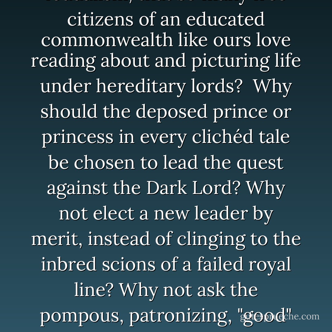 While I have the floor, here's a question that's been bothering me for some time. Why do so few writers of heroic or epic fantasy ever deal with the fundamental quandary of their novels . . . that so many of them take place in cultures that are rigid, hierarchical, stratified, and in essence oppressive? What is so appealing about feudalism, that so many free citizens of an educated commonwealth like ours love reading about and picturing life under hereditary lords?<br /><br />Why <i>should</i> the deposed prince or princess in every clichéd tale be chosen to lead the quest against the Dark Lord? Why not elect a new leader by merit, instead of clinging to the inbred scions of a failed royal line? Why not ask the pompous, patronizing, "good" wizard for something <i>useful</i>, such as flush toilets, movable type, or electricity for every home in the kingdom? Given half a chance, the sons and daughters of peasants would rather not grow up to be servants. It seems bizarre for modern folk to pine for a way of life our ancestors rightfully fought desperately to escape. - David Brin