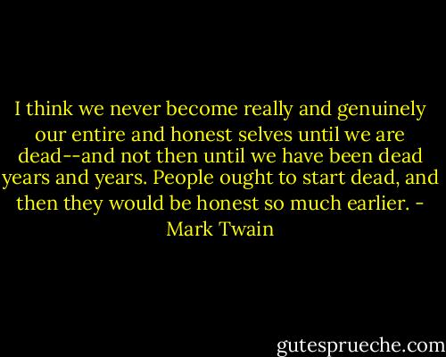 I think we never become really and genuinely our entire and honest selves until we are dead--and not then until we have been dead years and years. People ought to start dead, and then they would be honest so much earlier. - Mark Twain