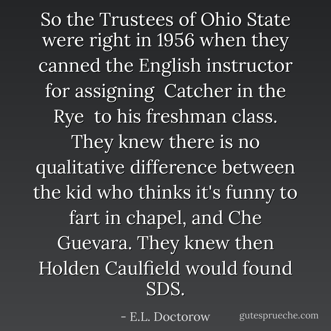 So the Trustees of Ohio State were right in 1956 when they canned the English instructor for assigning <i> Catcher in the Rye </i> to his freshman class. They knew there is no qualitative difference between the kid who thinks it's funny to fart in chapel, and Che Guevara. They knew then Holden Caulfield would found SDS. - E.L. Doctorow