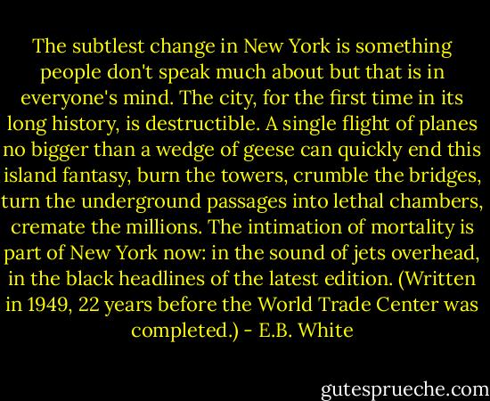 The subtlest change in New York is something people don't speak much about but that is in everyone's mind. The city, for the first time in its long history, is destructible. A single flight of planes no bigger than a wedge of geese can quickly end this island fantasy, burn the towers, crumble the bridges, turn the underground passages into lethal chambers, cremate the millions. The intimation of mortality is part of New York now: in the sound of jets overhead, in the black headlines of the latest edition. (Written in 1949, 22 years before the World Trade Center was completed.) - E.B. White