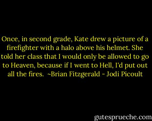 Once, in second grade, Kate drew a picture of a firefighter with a halo above his helmet. She told her class that I would only be allowed to go to Heaven, because if I went to Hell, I'd put out all the fires. <br />~Brian Fitzgerald - Jodi Picoult