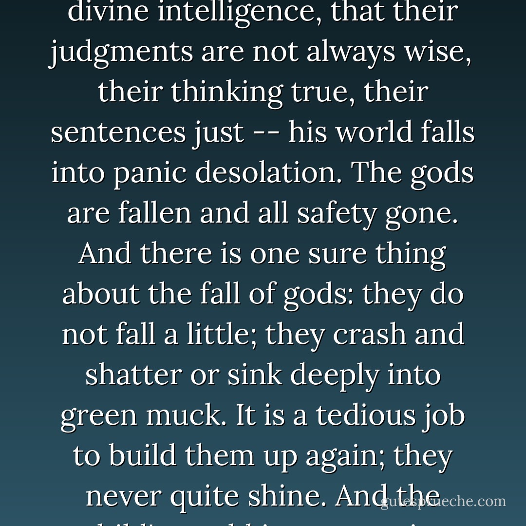 When a child first catches adults out -- when it first walks into his grave little head that adults do not always have divine intelligence, that their judgments are not always wise, their thinking true, their sentences just -- his world falls into panic desolation. The gods are fallen and all safety gone. And there is one sure thing about the fall of gods: they do not fall a little; they crash and shatter or sink deeply into green muck. It is a tedious job to build them up again; they never quite shine. And the child's world is never quite whole again. It is an aching kind of growing. - John Steinbeck