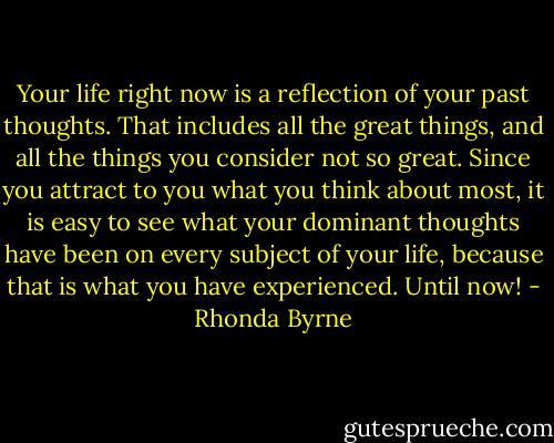 Your life right now is a reflection of your past thoughts. That includes all the great things, and all the things you consider not so great. Since you attract to you what you think about most, it is easy to see what your dominant thoughts have been on every subject of your life, because that is what you have experienced. Until now! - Rhonda Byrne