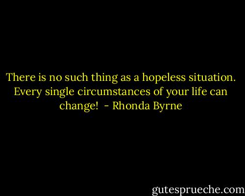 There is no such thing as a hopeless situation. Every single circumstances of your life can change!  - Rhonda Byrne
