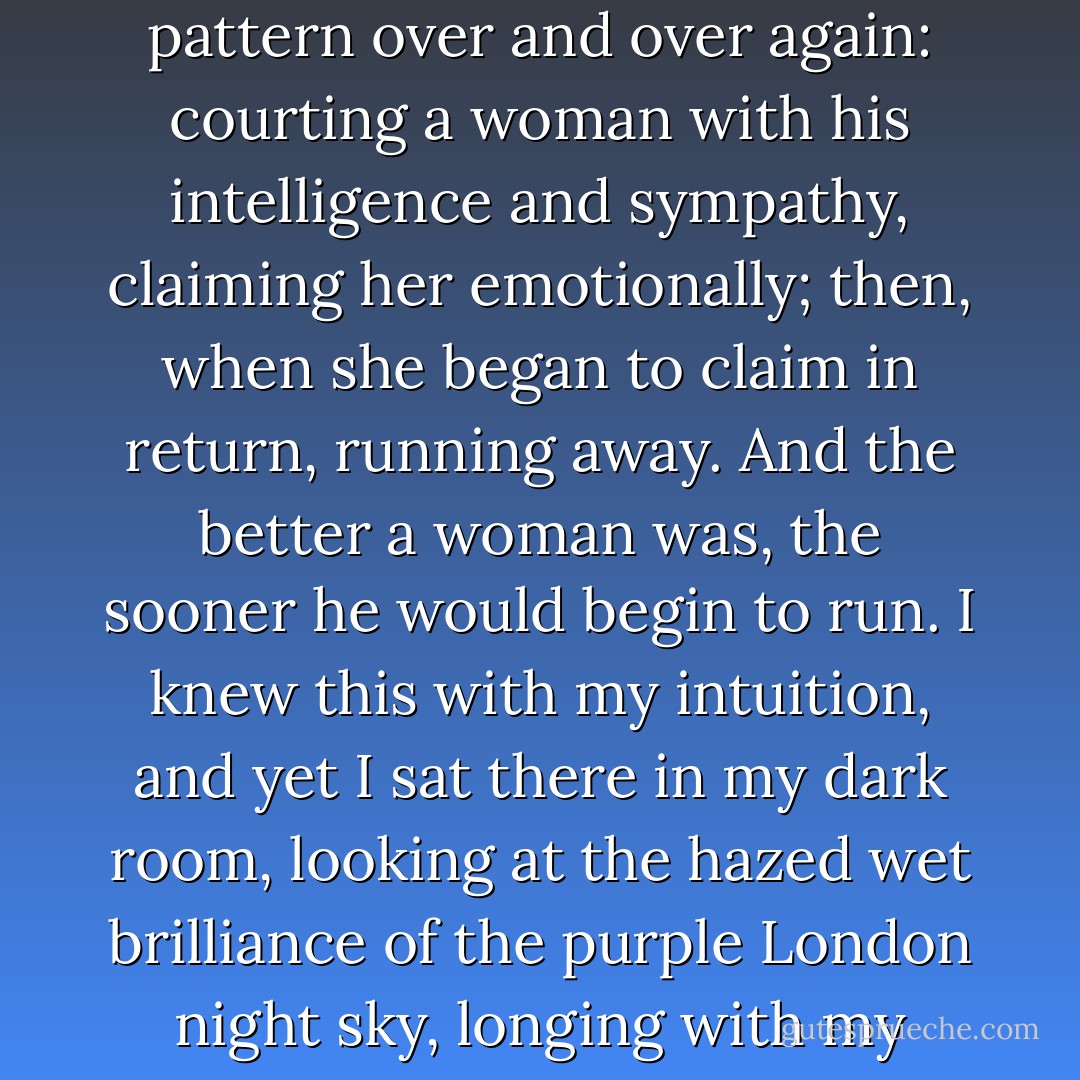 For with my intuition I knew that this man was repeating a pattern over and over again: courting a woman with his intelligence and sympathy, claiming her emotionally; then, when she began to claim in return, running away. And the better a woman was, the sooner he would begin to run. I knew this with my intuition, and yet I sat there in my dark room, looking at the hazed wet brilliance of the purple London night sky, longing with my whole being. - Doris Lessing