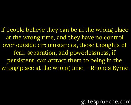 If people believe they can be in the wrong place at the wrong time, and they have no control over outside circumstances, those thoughts of fear, separation, and powerlessness, if persistent, can attract them to being in the wrong place at the wrong time. - Rhonda Byrne