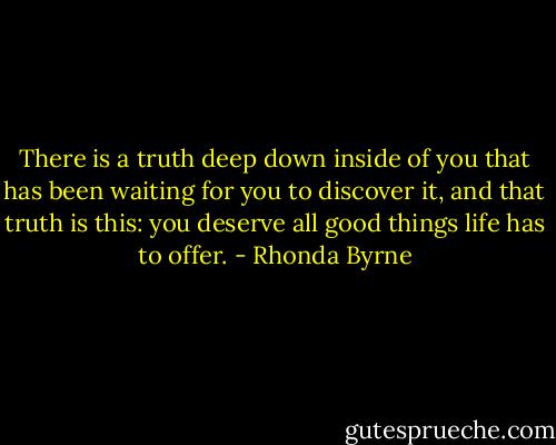 There is a truth deep down inside of you that has been waiting for you to discover it, and that truth is this: you deserve all good things life has to offer. - Rhonda Byrne