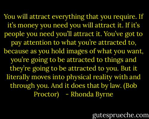 You will attract everything that you require. If it’s money you need you will attract it. If it’s people you need you’ll attract it. You’ve got to pay attention to what you’re attracted to, because as you hold images of what you want, you’re going to be attracted to things and they’re going to be attracted to you. But it literally moves into physical reality with and through you. And it does that by law. (Bob Proctor) <br /><br /> - Rhonda Byrne