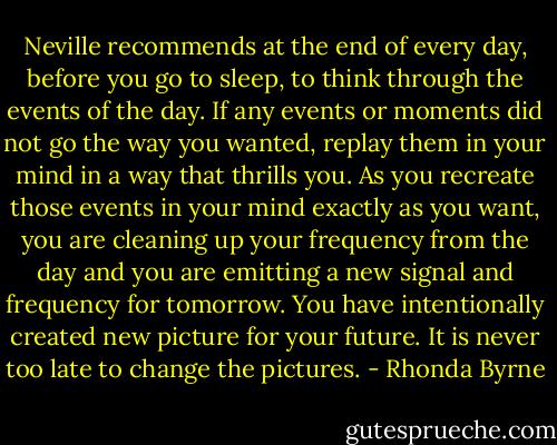 Neville recommends at the end of every day, before you go to sleep, to think through the events of the day. If any events or moments did not go the way you wanted, replay them in your mind in a way that thrills you. As you recreate those events in your mind exactly as you want, you are cleaning up your frequency from the day and you are emitting a new signal and frequency for tomorrow. You have intentionally created new picture for your future. It is never too late to change the pictures. - Rhonda Byrne