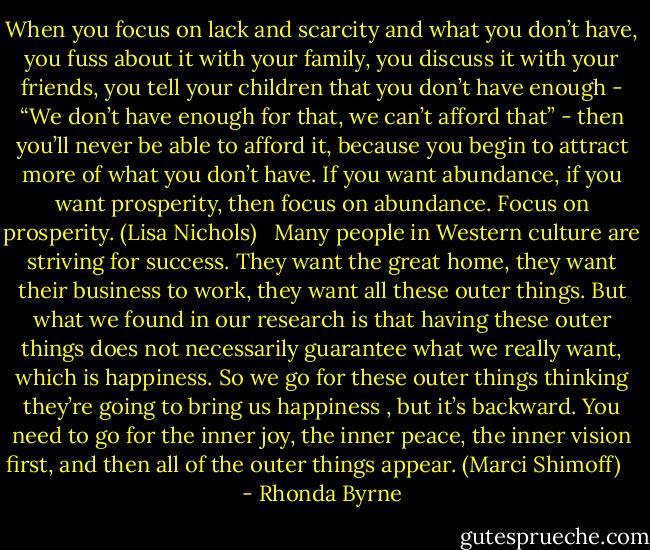 When you focus on lack and scarcity and what you don’t have, you fuss about it with your family, you discuss it with your friends, you tell your children that you don’t have enough - “We don’t have enough for that, we can’t afford that” - then you’ll never be able to afford it, because you begin to attract more of what you don’t have. If you want abundance, if you want prosperity, then focus on abundance. Focus on prosperity. (Lisa Nichols) <br /><br />Many people in Western culture are striving for success. They want the great home, they want their business to work, they want all these outer things. But what we found in our research is that having these outer things does not necessarily guarantee what we really want, which is happiness. So we go for these outer things thinking they’re going to bring us happiness , but it’s backward. You need to go for the inner joy, the inner peace, the inner vision first, and then all of the outer things appear. (Marci Shimoff) <br /><br /> - Rhonda Byrne