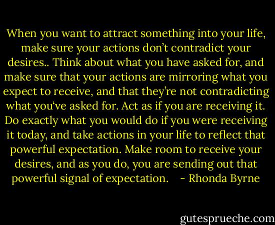 When you want to attract something into your life, make sure your actions don’t contradict your desires.. Think about what you have asked for, and make sure that your actions are mirroring what you expect to receive, and that they’re not contradicting what you‘ve asked for. Act as if you are receiving it. Do exactly what you would do if you were receiving it today, and take actions in your life to reflect that powerful expectation. Make room to receive your desires, and as you do, you are sending out that powerful signal of expectation. <br /><br /> - Rhonda Byrne