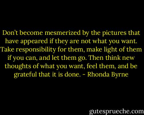 Don’t become mesmerized by the pictures that have appeared if they are not what you want. Take responsibility for them, make light of them if you can, and let them go. Then think new thoughts of what you want, feel them, and be grateful that it is done. - Rhonda Byrne