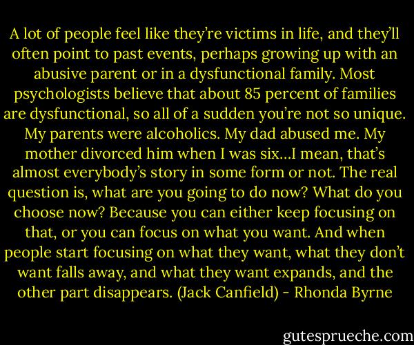 A lot of people feel like they’re victims in life, and they’ll often point to past events, perhaps growing up with an abusive parent or in a dysfunctional family. Most psychologists believe that about 85 percent of families are dysfunctional, so all of a sudden you’re not so unique. My parents were alcoholics. My dad abused me. My mother divorced him when I was six…I mean, that’s almost everybody’s story in some form or not. The real question is, what are you going to do now? What do you choose now? Because you can either keep focusing on that, or you can focus on what you want. And when people start focusing on what they want, what they don’t want falls away, and what they want expands, and the other part disappears. (Jack Canfield) - Rhonda Byrne