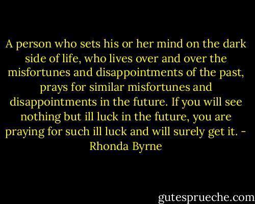 A person who sets his or her mind on the dark side of life, who lives over and over the misfortunes and disappointments of the past, prays for similar misfortunes and disappointments in the future. If you will see nothing but ill luck in the future, you are praying for such ill luck and will surely get it. - Rhonda Byrne