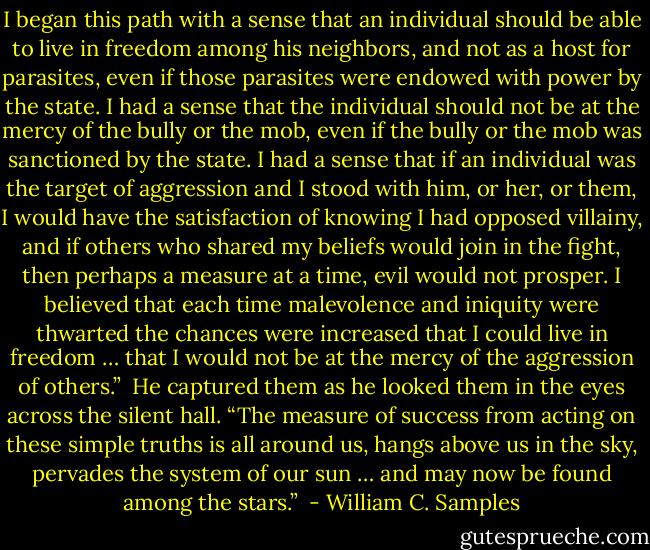 I began this path with a sense that an individual should be able to live in freedom among his neighbors, and not as a host for parasites, even if those parasites were endowed with power by the state. I had a sense that the individual should not be at the mercy of the bully or the mob, even if the bully or the mob was sanctioned by the state. I had a sense that if an individual was the target of aggression and I stood with him, or her, or them, I would have the satisfaction of knowing I had opposed villainy, and if others who shared my beliefs would join in the fight, then perhaps a measure at a time, evil would not prosper. I believed that each time malevolence and iniquity were thwarted the chances were increased that I could live in freedom … that I would not be at the mercy of the aggression of others.”<br /> He captured them as he looked them in the eyes across the silent hall. “The measure of success from acting on these simple truths is all around us, hangs above us in the sky, pervades the system of our sun … and may now be found among the stars.”<br /> - William C. Samples