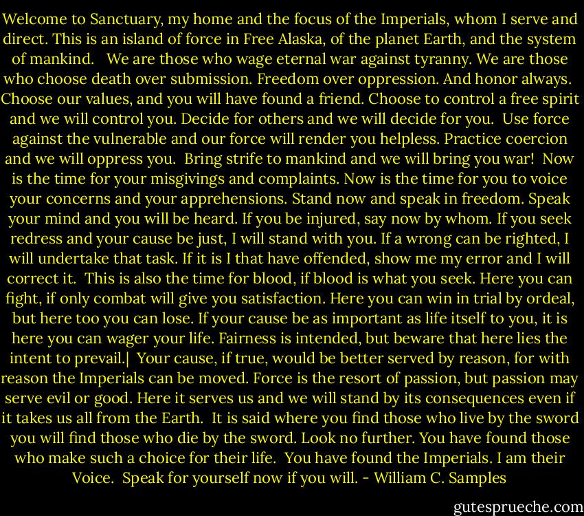 Welcome to Sanctuary, my home and the focus of the Imperials, whom I serve and direct. This is an island of force in Free Alaska, of the planet Earth, and the system of mankind. <br /><br />We are those who wage eternal war against tyranny. We are those who choose death over submission. Freedom over oppression. And honor always.<br /><br />Choose our values, and you will have found a friend. Choose to control a free spirit and we will control you. Decide for others and we will decide for you.<br /><br />Use force against the vulnerable and our force will render you helpless. Practice coercion and we will oppress you.<br /><br />Bring strife to mankind and we will bring you war!<br /><br />Now is the time for your misgivings and complaints. Now is the time for you to voice your concerns and your apprehensions. Stand now and speak in freedom. Speak your mind and you will be heard. If you be injured, say now by whom. If you seek redress and your cause be just, I will stand with you. If a wrong can be righted, I will undertake that task. If it is I that have offended, show me my error and I will correct it.<br /><br />This is also the time for blood, if blood is what you seek. Here you can fight, if only combat will give you satisfaction. Here you can win in trial by ordeal, but here too you can lose. If your cause be as important as life itself to you, it is here you can wager your life. Fairness is intended, but beware that here lies the intent to prevail.|<br /><br />Your cause, if true, would be better served by reason, for with reason the Imperials can be moved. Force is the resort of passion, but passion may serve evil or good. Here it serves us and we will stand by its consequences even if it takes us all from the Earth.<br /><br />It is said where you find those who live by the sword you will find those who die by the sword. Look no further. You have found those who make such a choice for their life.<br /><br />You have found the Imperials. I am their Voice.<br /><br />Speak for yourself now if you will. - William C. Samples
