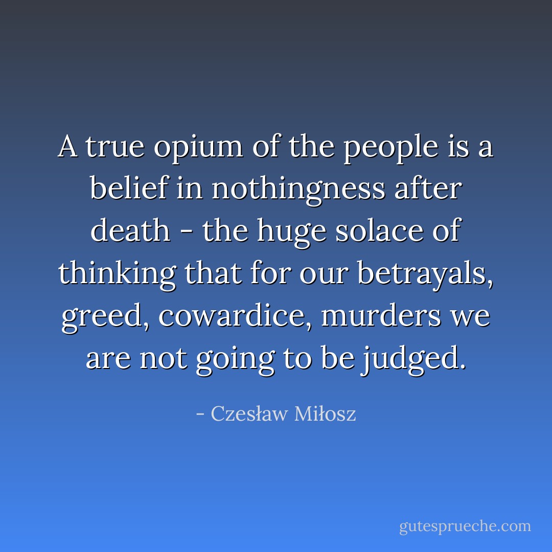 A true opium of the people is a belief in nothingness after death - the huge solace of thinking that for our betrayals, greed, cowardice, murders we are not going to be judged. - Czesław Miłosz