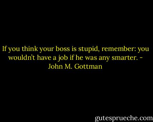 If you think your boss is stupid, remember: you wouldn’t have a job if he was any smarter. - John M. Gottman