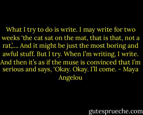 What I try to do is write. I may write for two weeks ‘the cat sat on the mat, that is that, not a rat,’.... And it might be just the most boring and awful stuff. But I try. When I’m writing, I write. And then it’s as if the muse is convinced that I’m serious and says, ‘Okay. Okay. I’ll come. - Maya Angelou