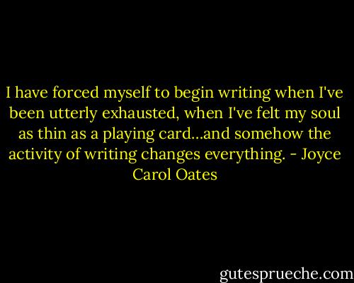 I have forced myself to begin writing when I've been utterly exhausted, when I've felt my soul as thin as a playing card…and somehow the activity of writing changes everything. - Joyce Carol Oates