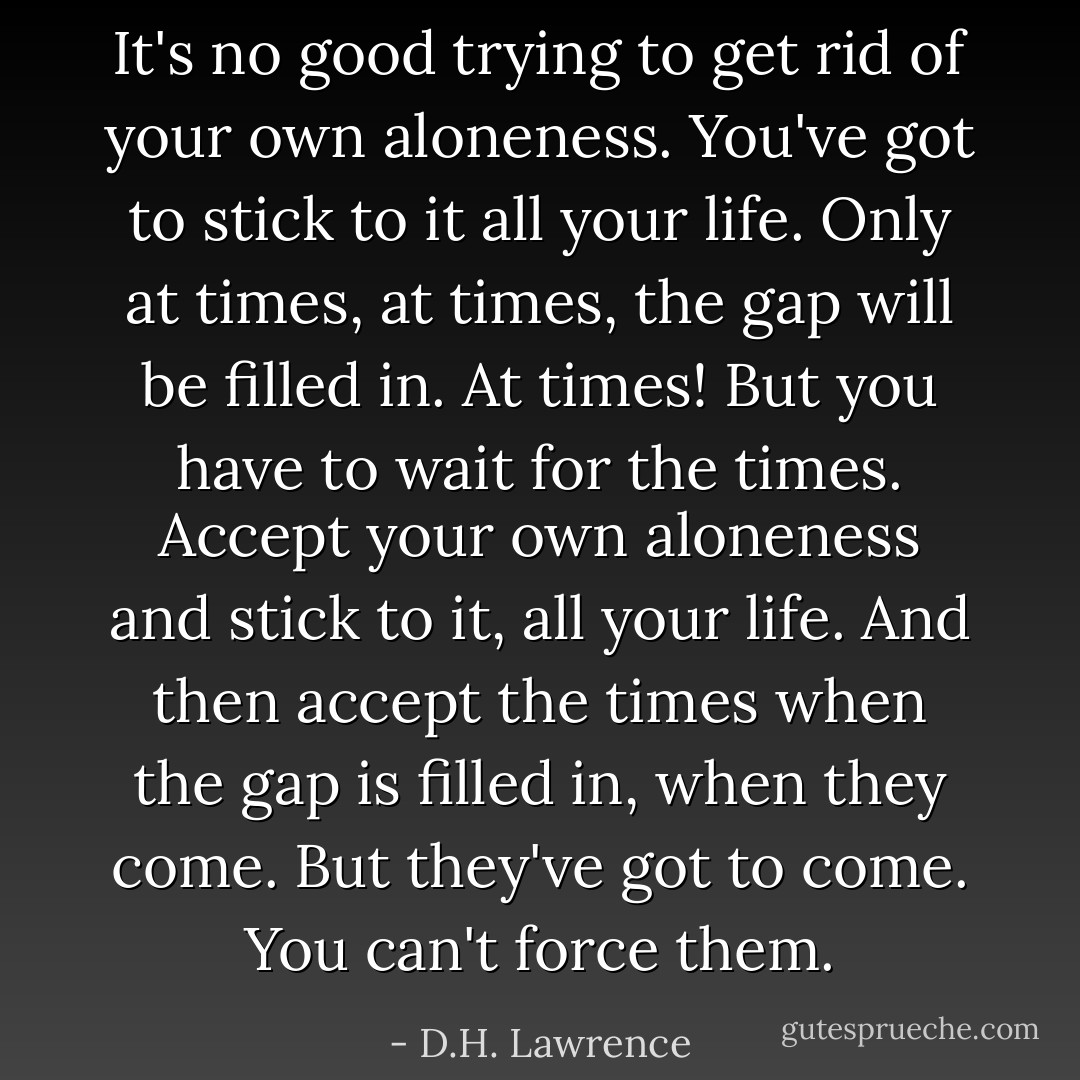 It's no good trying to get rid of your own aloneness. You've got to stick to it all your life. Only at times, at times, the gap will be filled in. At times! But you have to wait for the times. Accept your own aloneness and stick to it, all your life. And then accept the times when the gap is filled in, when they come. But they've got to come. You can't force them. - D.H. Lawrence