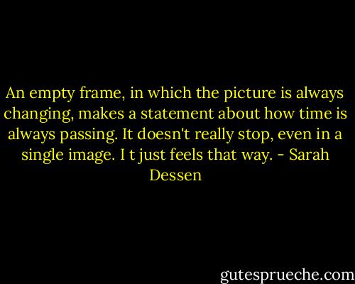 An empty frame, in which the picture is always changing, makes a statement about how time is always passing. It doesn't really stop, even in a single image. I t just feels that way. - Sarah Dessen