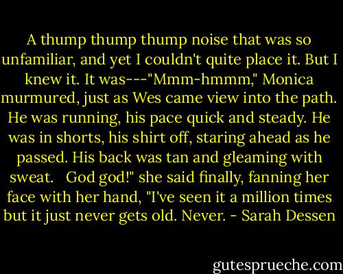 A thump thump thump noise that was so unfamiliar, and yet I couldn't quite place it. But I knew it. It was---"Mmm-hmmm," Monica murmured, just as Wes came view into the path. He was running, his pace quick and steady. He was in shorts, his shirt off, staring ahead as he passed. His back was tan and gleaming with sweat. <br /><br />God god!" she said finally, fanning her face with her hand, "I've seen it a million times but it just never gets old. Never. - Sarah Dessen